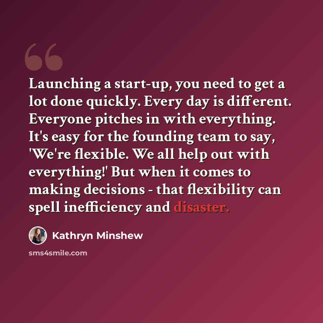 “Launching a start-up, you need to get a lot done quickly. Every day is different. Everyone pitches in with everything. It's easy for the founding team to say, 'We're flexible. We all help out with everything!' But when it comes to making decisions - that flexibility can spell inefficiency and…” quote by Kathryn Minshew