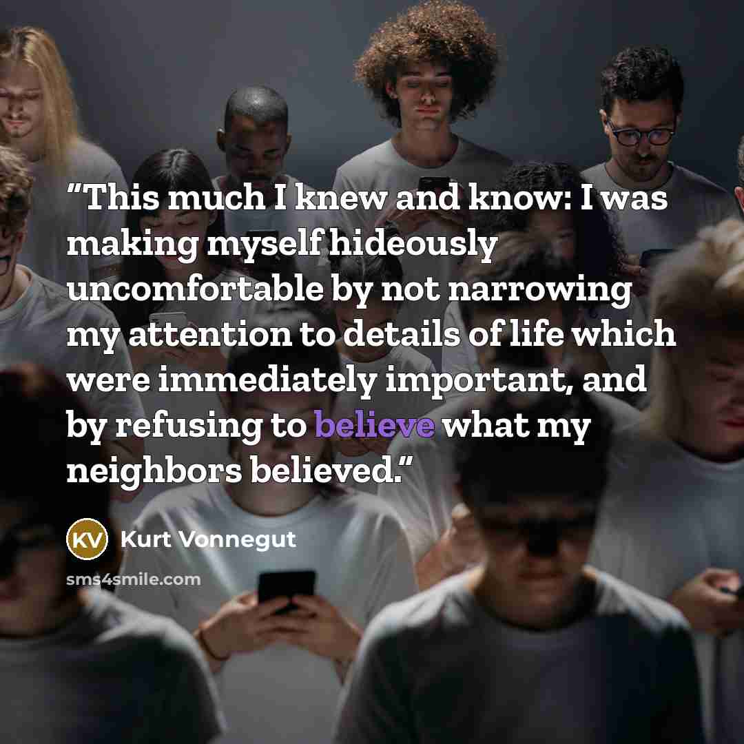 “This much I knew and know: I was making myself hideously uncomfortable by not narrowing my attention to details of life which were immediately important, and by refusing to believe what my neighbors believed.” quote by Kurt Vonnegut