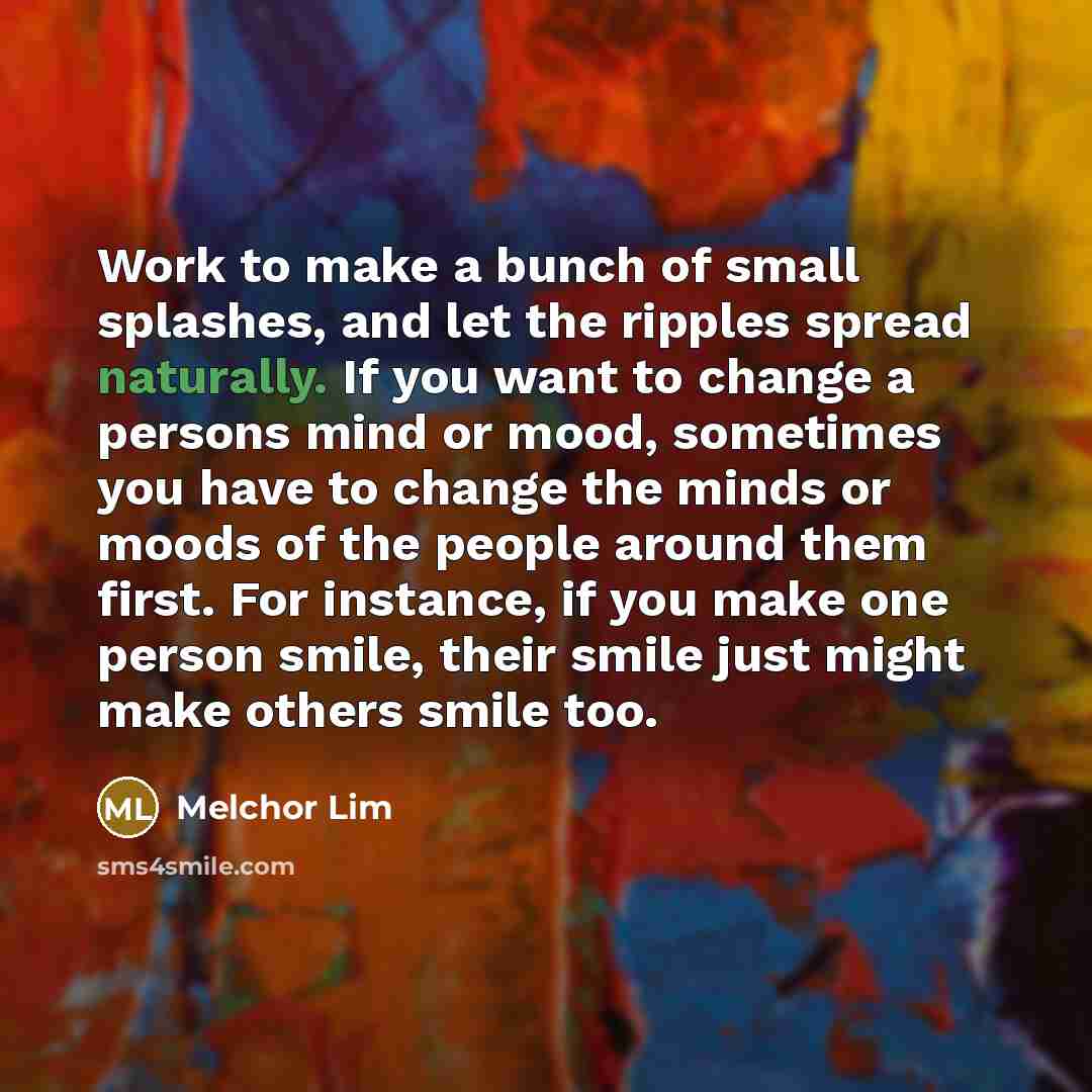 “Work to make a bunch of small splashes, and let the ripples spread naturally. If you want to change a persons mind or mood, sometimes you have to change the minds or moods of the people around them first. For instance, if you make one person smile, their smile just might make others smile too.” quote by Melchor Lim