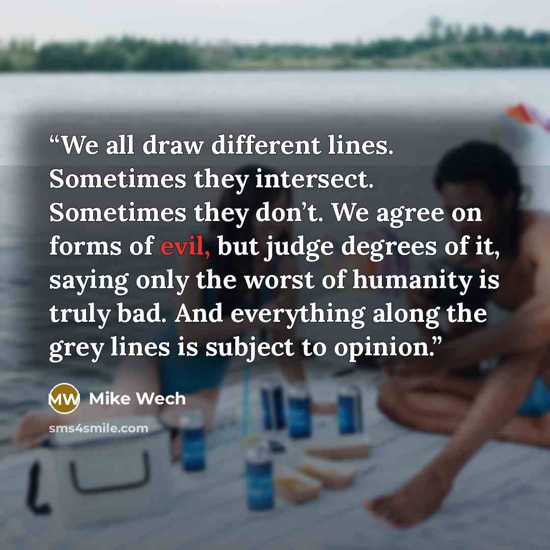 “We all draw different lines. Sometimes they intersect. Sometimes they don’t. We agree on forms of evil, but judge degrees of it, saying only the worst of humanity is truly bad. And everything along the grey lines is subject to opinion.” quote by Mike Wech