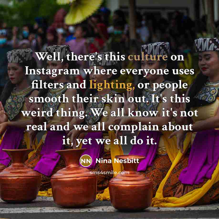 “Well, there's this culture on Instagram where everyone uses filters and lighting, or people smooth their skin out. It's this weird thing. We all know it's not real and we all complain about it, yet we all do it.” quote by Nina Nesbitt