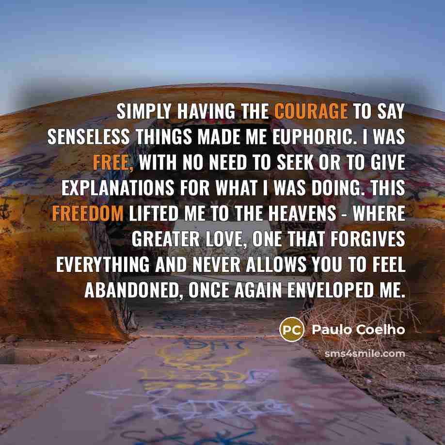 “Simply having the courage to say senseless things made me euphoric. I was free, with no need to seek or to give explanations for what I was doing. This freedom lifted me to the heavens - where greater love, one that forgives everything and never allows you to feel abandoned, once again enveloped me.” quote by Paulo Coelho