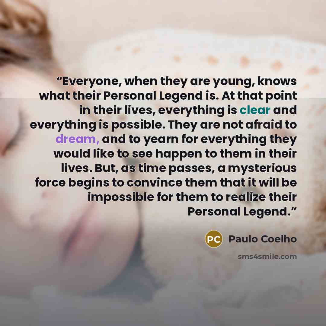 “Everyone, when they are young, knows what their Personal Legend is. At that point in their lives, everything is clear and everything is possible. They are not afraid to dream, and to yearn for everything they would like to see happen to them in their lives. But, as time passes, a mysterious force…” quote by Paulo Coelho