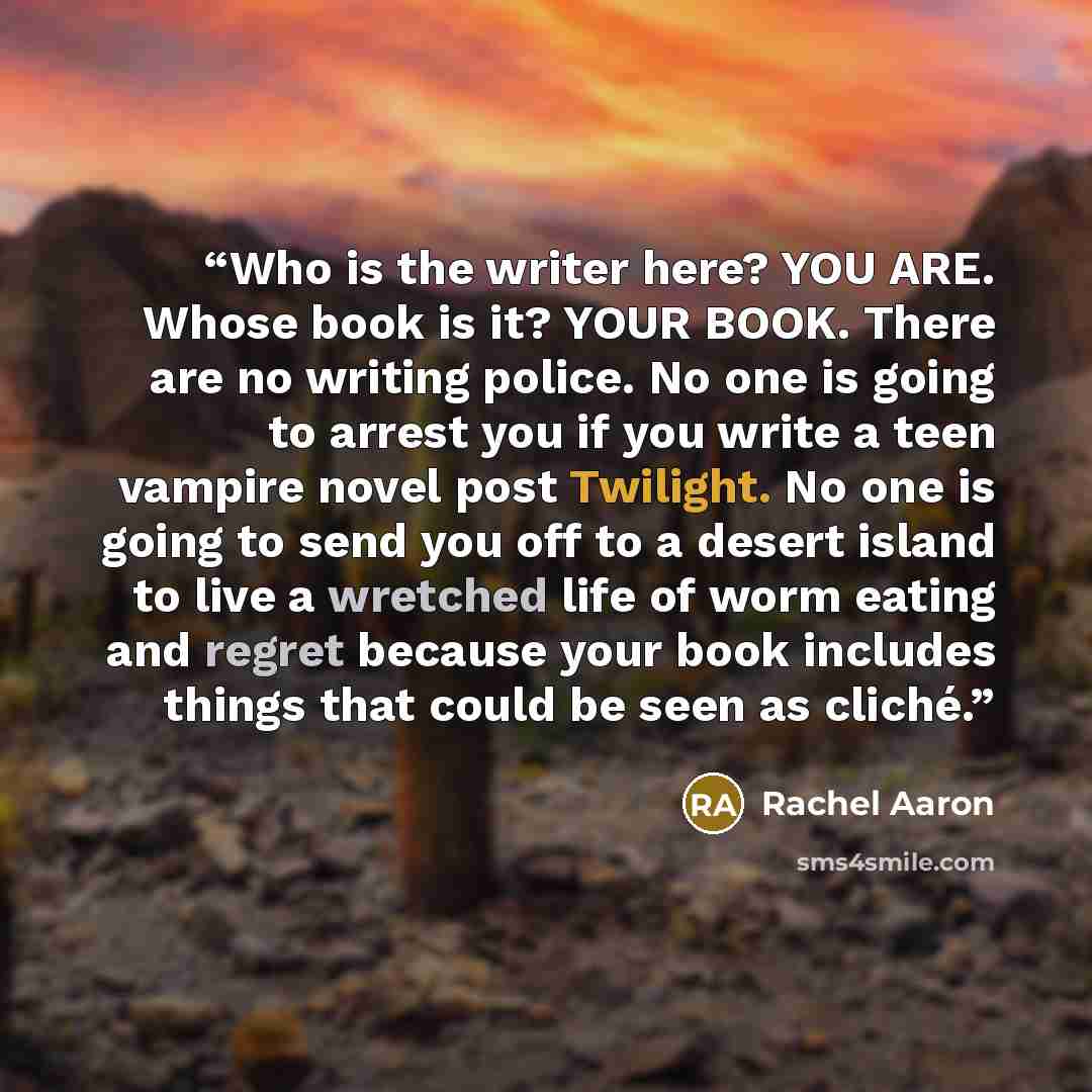 “Who is the writer here? YOU ARE. Whose book is it? YOUR BOOK. There are no writing police. No one is going to arrest you if you write a teen vampire novel post Twilight. No one is going to send you off to a desert island to live a wretched life of worm eating and regret because your book includes…” quote by Rachel Aaron