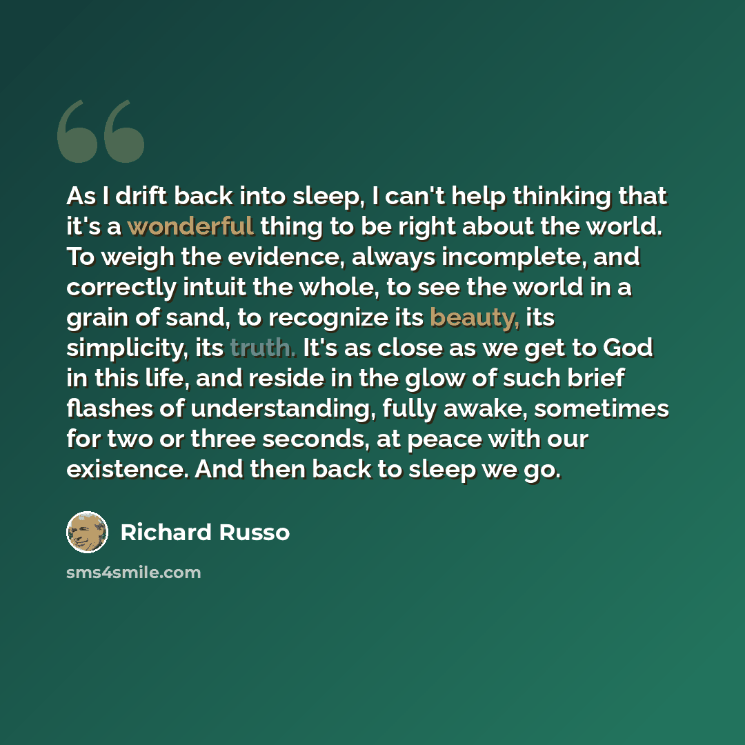 “As I drift back into sleep, I can't help thinking that it's a wonderful thing to be right about the world. To weigh the evidence, always incomplete, and correctly intuit the whole, to see the world in a grain of sand, to recognize its beauty, its simplicity, its truth. It's as close as we get to…” quote by Richard Russo