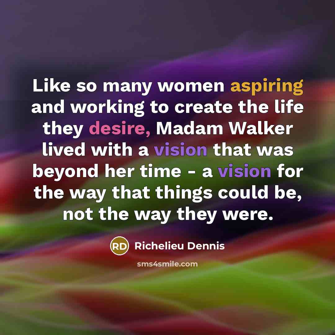 “Like so many women aspiring and working to create the life they desire, Madam Walker lived with a vision that was beyond her time - a vision for the way that things could be, not the way they were.” quote by Richelieu Dennis