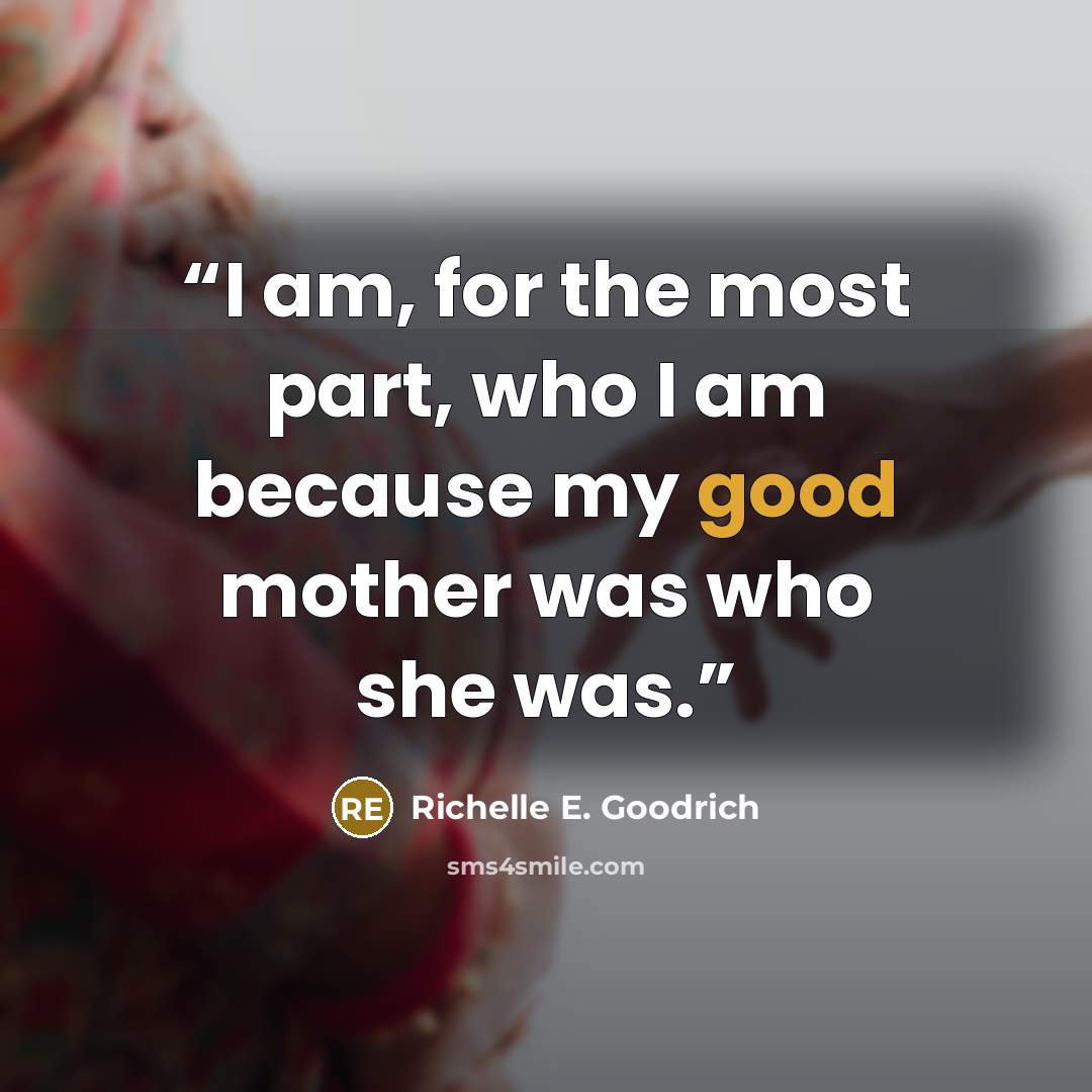 “I am, for the most part, who I am because my good mother was who she was.” quote by Richelle E. Goodrich