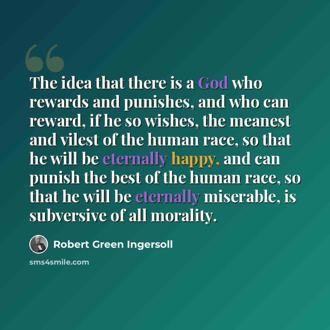 “The idea that there is a God who rewards and punishes, and who can reward, if he so wishes, the meanest and vilest of the human race, so that he will be eternally happy, and can punish the best of the human race, so that he will be eternally miserable, is subversive of all morality.” quote by Robert Green Ingersoll
