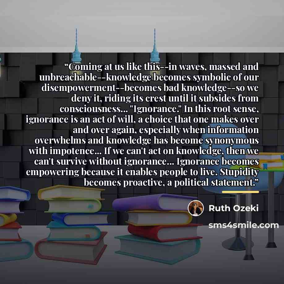 “Coming at us like this--in waves, massed and unbreachable--knowledge becomes symbolic of our disempowerment--becomes bad knowledge--so we deny it, riding its crest until it subsides from consciousness... "Ignorance." In this root sense, ignorance is an act of will, a choice that one makes over and…” quote by Ruth Ozeki