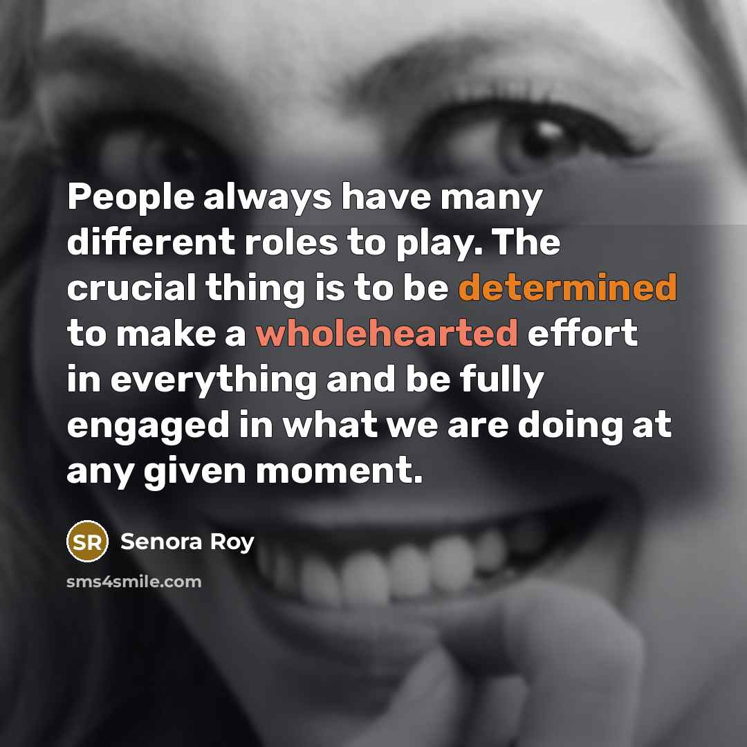 “People always have many different roles to play. The crucial thing is to be determined to make a wholehearted effort in everything and be fully engaged in what we are doing at any given moment.” quote by Senora Roy