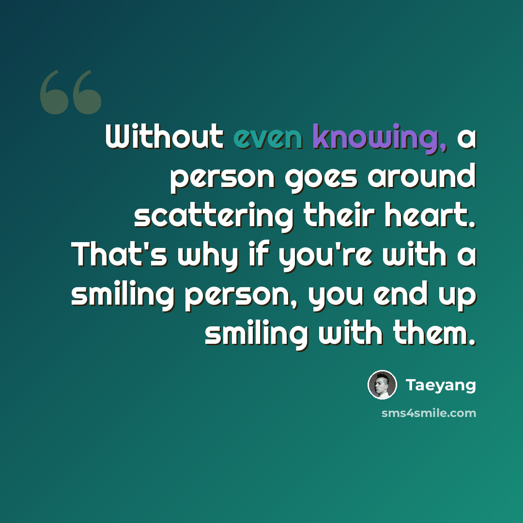 “Without even knowing, a person goes around scattering their heart. That's why if you're with a smiling person, you end up smiling with them.” quote by Taeyang