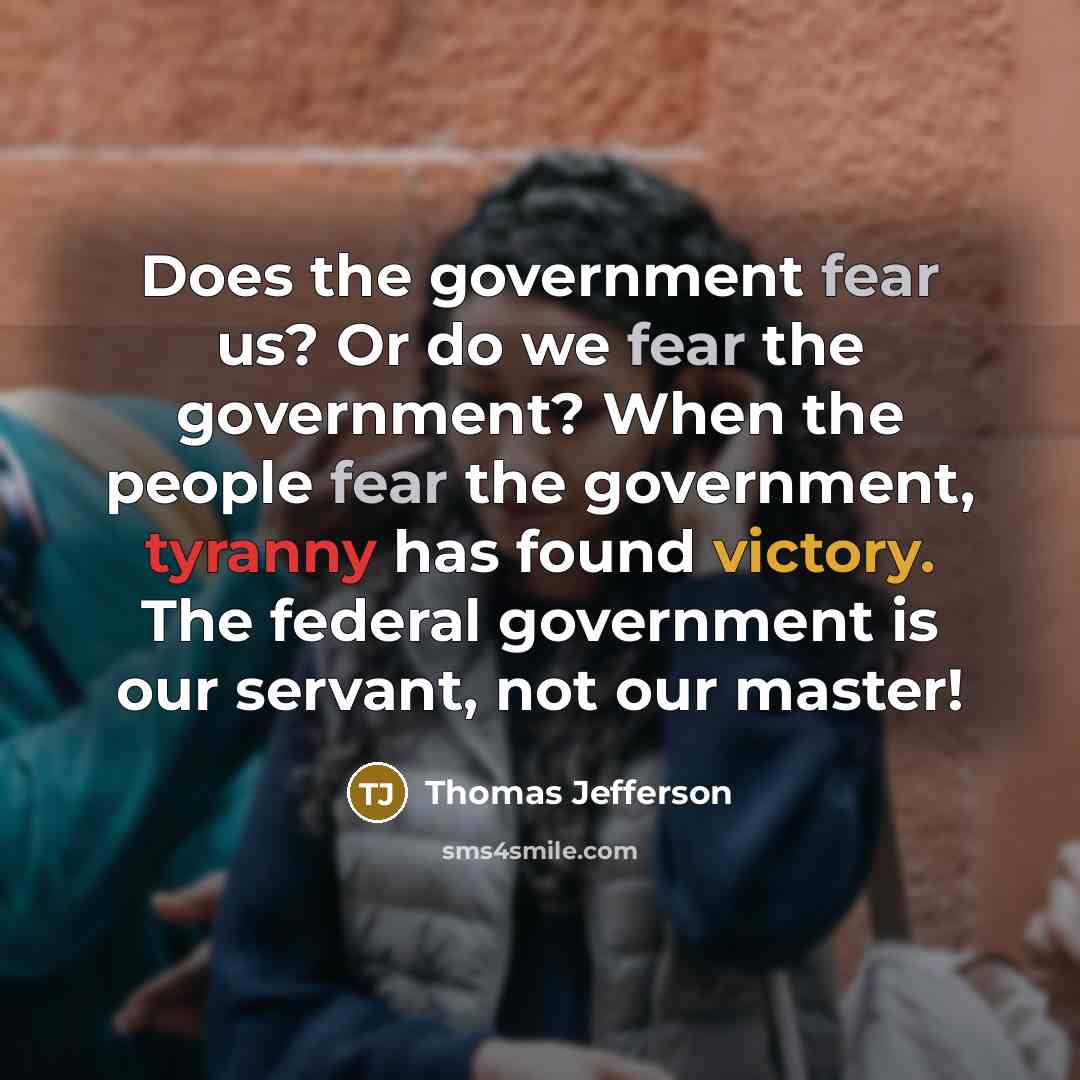 “Does the government fear us? Or do we fear the government? When the people fear the government, tyranny has found victory. The federal government is our servant, not our master!” quote by Thomas Jefferson