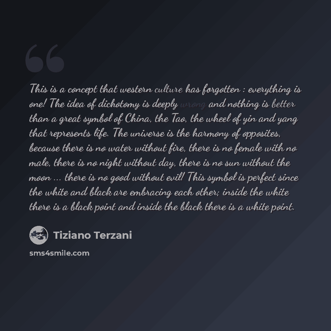 “This is a concept that western culture has forgotten : everything is one! The idea of dichotomy is deeply wrong and nothing is better than a great symbol of China, the Tao, the wheel of yin and yang that represents life. The universe is the harmony of opposites, because there is no water without…” quote by Tiziano Terzani