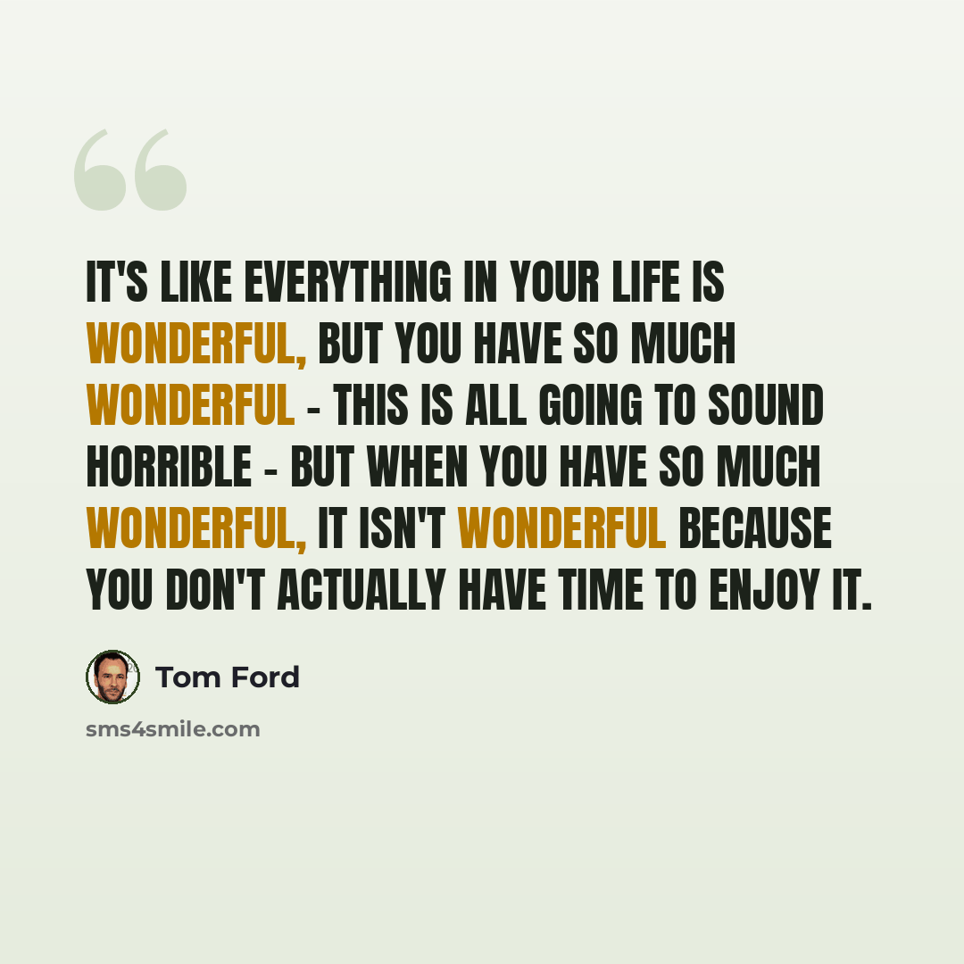 “It's like everything in your life is wonderful, but you have so much wonderful - this is all going to sound horrible - but when you have so much wonderful, it isn't wonderful because you don't actually have time to enjoy it.” quote by Tom Ford