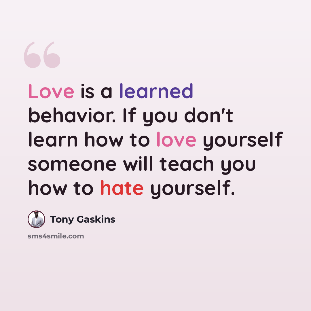 “Love is a learned behavior. If you don't learn how to love yourself someone will teach you how to hate yourself.” quote by Tony Gaskins