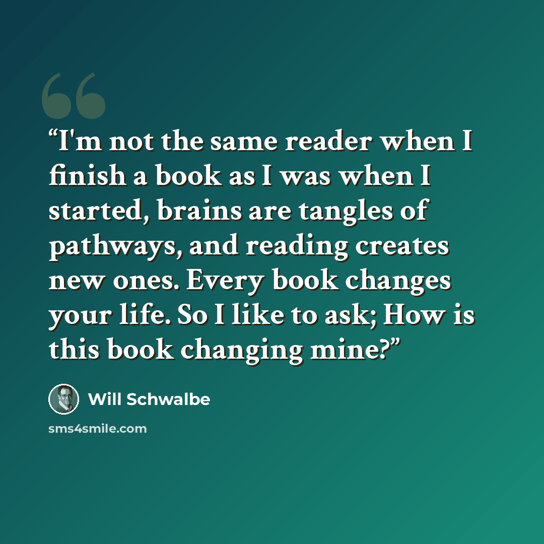 “I'm not the same reader when I finish a book as I was when I started, brains are tangles of pathways, and reading creates new ones. Every book changes your life. So I like to ask; How is this book changing mine?” quote by Will Schwalbe