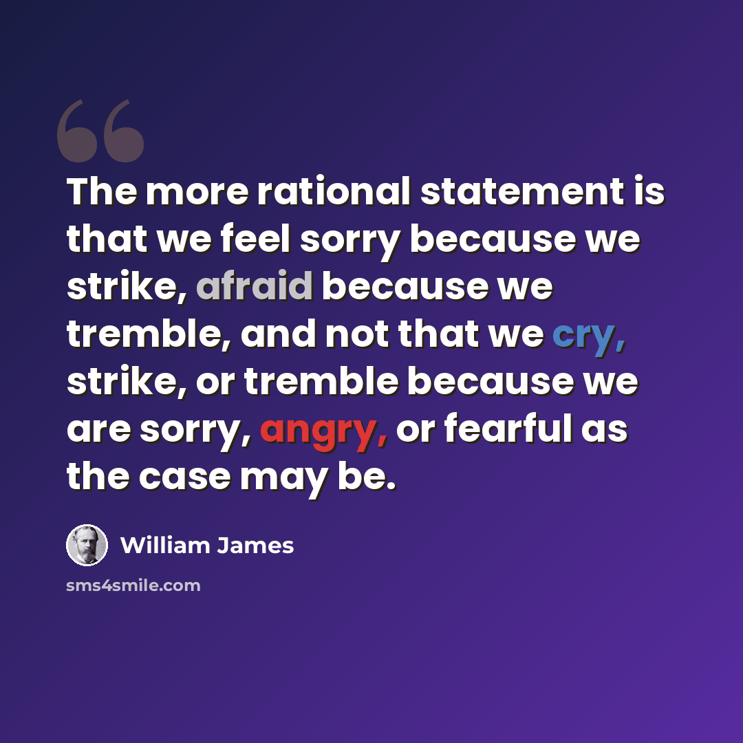 “The more rational statement is that we feel sorry because we strike, afraid because we tremble, and not that we cry, strike, or tremble because we are sorry, angry, or fearful as the case may be.” quote by William James