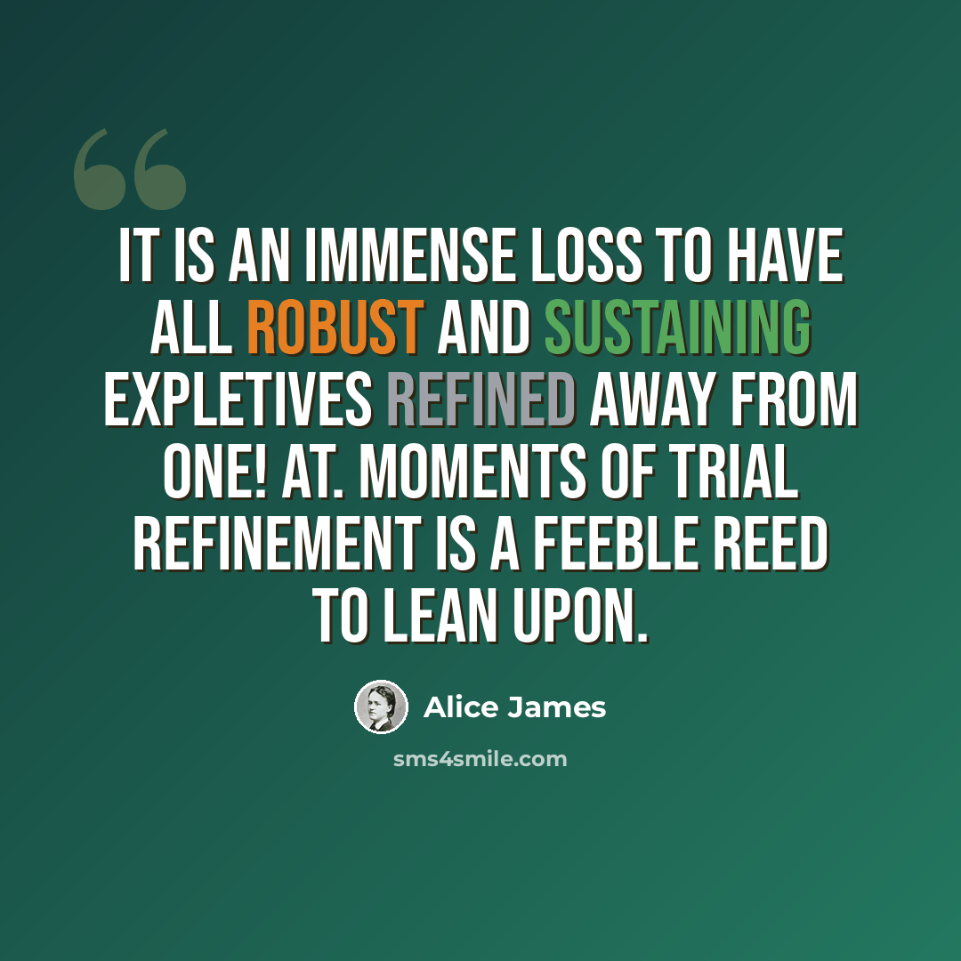 “It is an immense loss to have all robust and sustaining expletives refined away from one! At. moments of trial refinement is a feeble reed to lean upon.” quote by Alice James