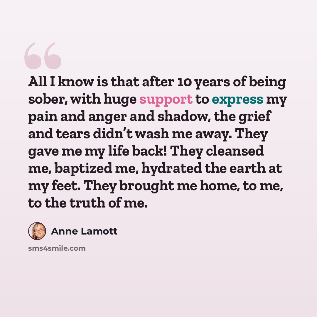 “All I know is that after 10 years of being sober, with huge support to express my pain and anger and shadow, the grief and tears didn’t wash me away. They gave me my life back! They cleansed me, baptized me, hydrated the earth at my feet. They brought me home, to me, to the truth of me.” quote by Anne Lamott