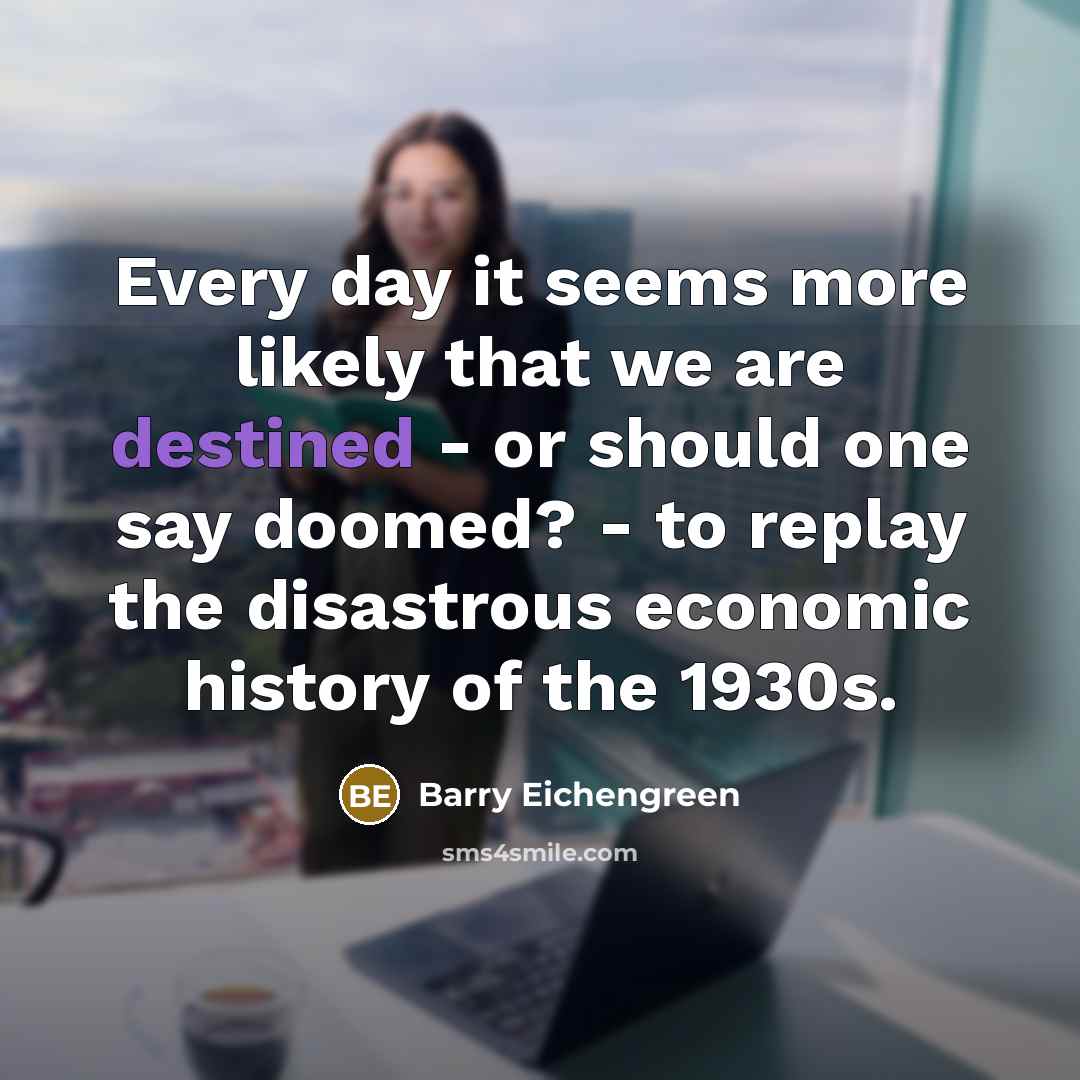 “Every day it seems more likely that we are destined - or should one say doomed? - to replay the disastrous economic history of the 1930s.” quote by Barry Eichengreen