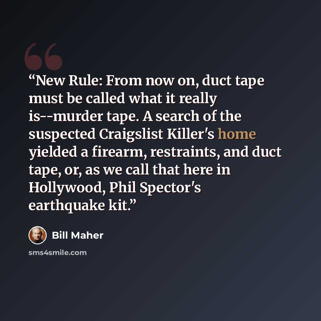 “New Rule: From now on, duct tape must be called what it really is--murder tape. A search of the suspected Craigslist Killer's home yielded a firearm, restraints, and duct tape, or, as we call that here in Hollywood, Phil Spector's earthquake kit.” quote by Bill Maher