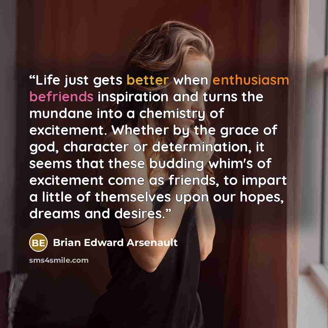 “Life just gets better when enthusiasm befriends inspiration and turns the mundane into a chemistry of excitement. Whether by the grace of god, character or determination, it seems that these budding whim's of excitement come as friends, to impart a little of themselves upon our hopes, dreams and…” quote by Brian Edward Arsenault