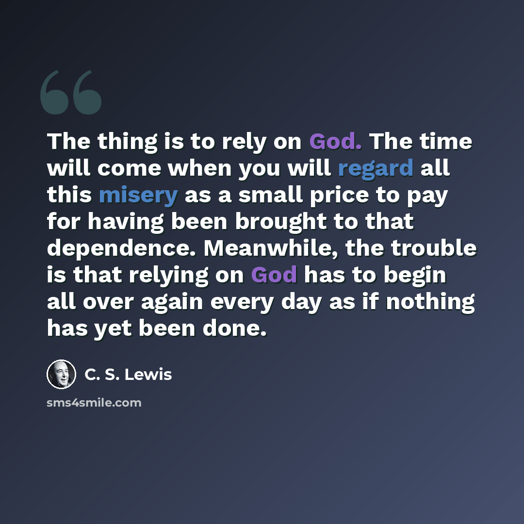 “The thing is to rely on God. The time will come when you will regard all this misery as a small price to pay for having been brought to that dependence. Meanwhile, the trouble is that relying on God has to begin all over again every day as if nothing has yet been done.” quote by C. S. Lewis