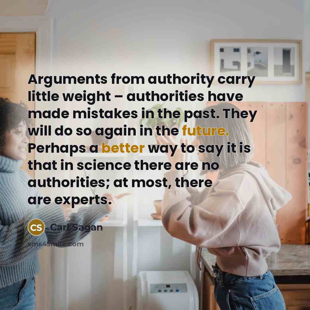 “Arguments from authority carry little weight – authorities have made mistakes in the past. They will do so again in the future. Perhaps a better way to say it is that in science there are no authorities; at most, there are experts.” quote by Carl Sagan