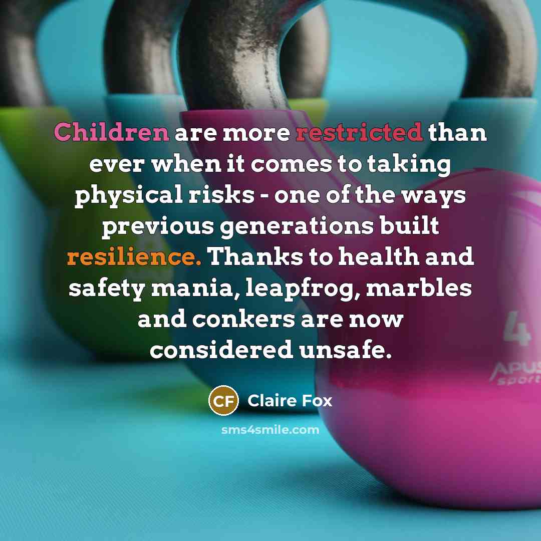 “Children are more restricted than ever when it comes to taking physical risks - one of the ways previous generations built resilience. Thanks to health and safety mania, leapfrog, marbles and conkers are now considered unsafe.” quote by Claire Fox