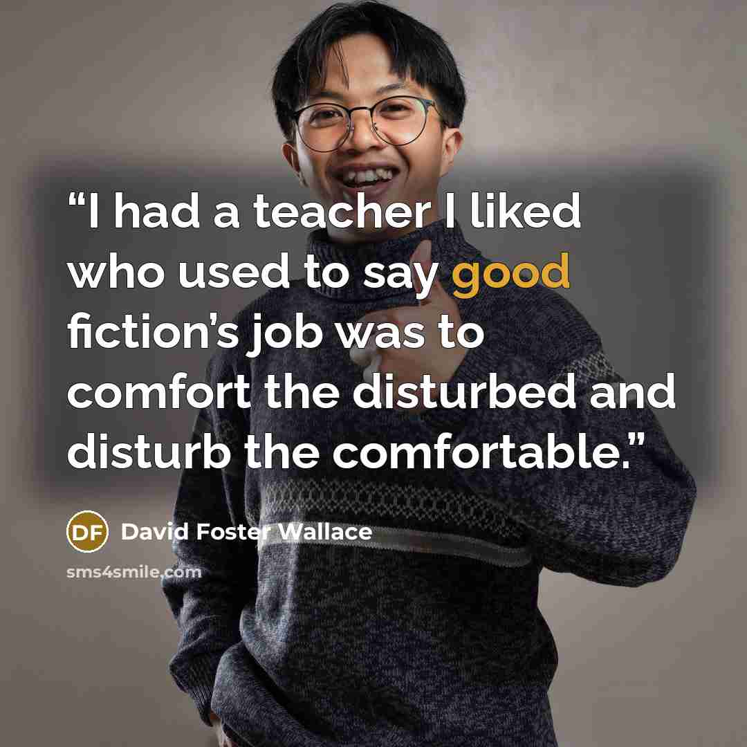 “I had a teacher I liked who used to say good fiction’s job was to comfort the disturbed and disturb the comfortable.” quote by David Foster Wallace