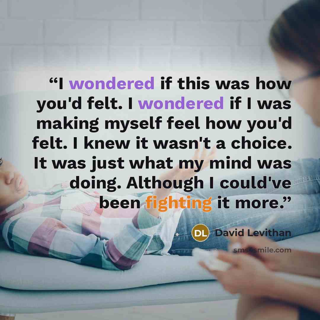 “I wondered if this was how you'd felt. I wondered if I was making myself feel how you'd felt. I knew it wasn't a choice. It was just what my mind was doing. Although I could've been fighting it more.” quote by David Levithan