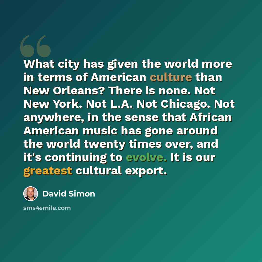 “What city has given the world more in terms of American culture than New Orleans? There is none. Not New York. Not L.A. Not Chicago. Not anywhere, in the sense that African American music has gone around the world twenty times over, and it's continuing to evolve. It is our greatest cultural export.” quote by David Simon