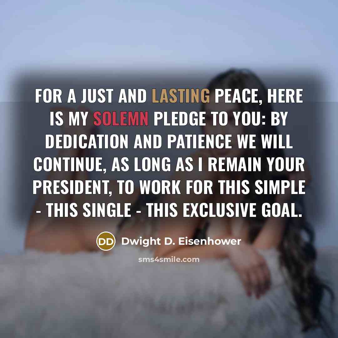 “For a just and lasting peace, here is my solemn pledge to you: by dedication and patience we will continue, as long as I remain your President, to work for this simple - this single - this exclusive goal.” quote by Dwight D. Eisenhower