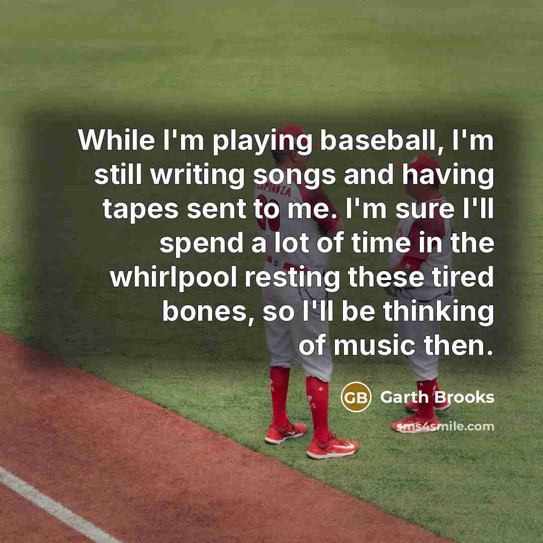 “While I'm playing baseball, I'm still writing songs and having tapes sent to me. I'm sure I'll spend a lot of time in the whirlpool resting these tired bones, so I'll be thinking of music then.” quote by Garth Brooks