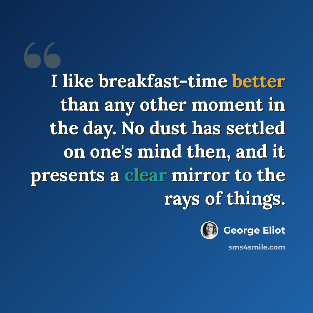 “I like breakfast-time better than any other moment in the day. No dust has settled on one's mind then, and it presents a clear mirror to the rays of things.” quote by George Eliot