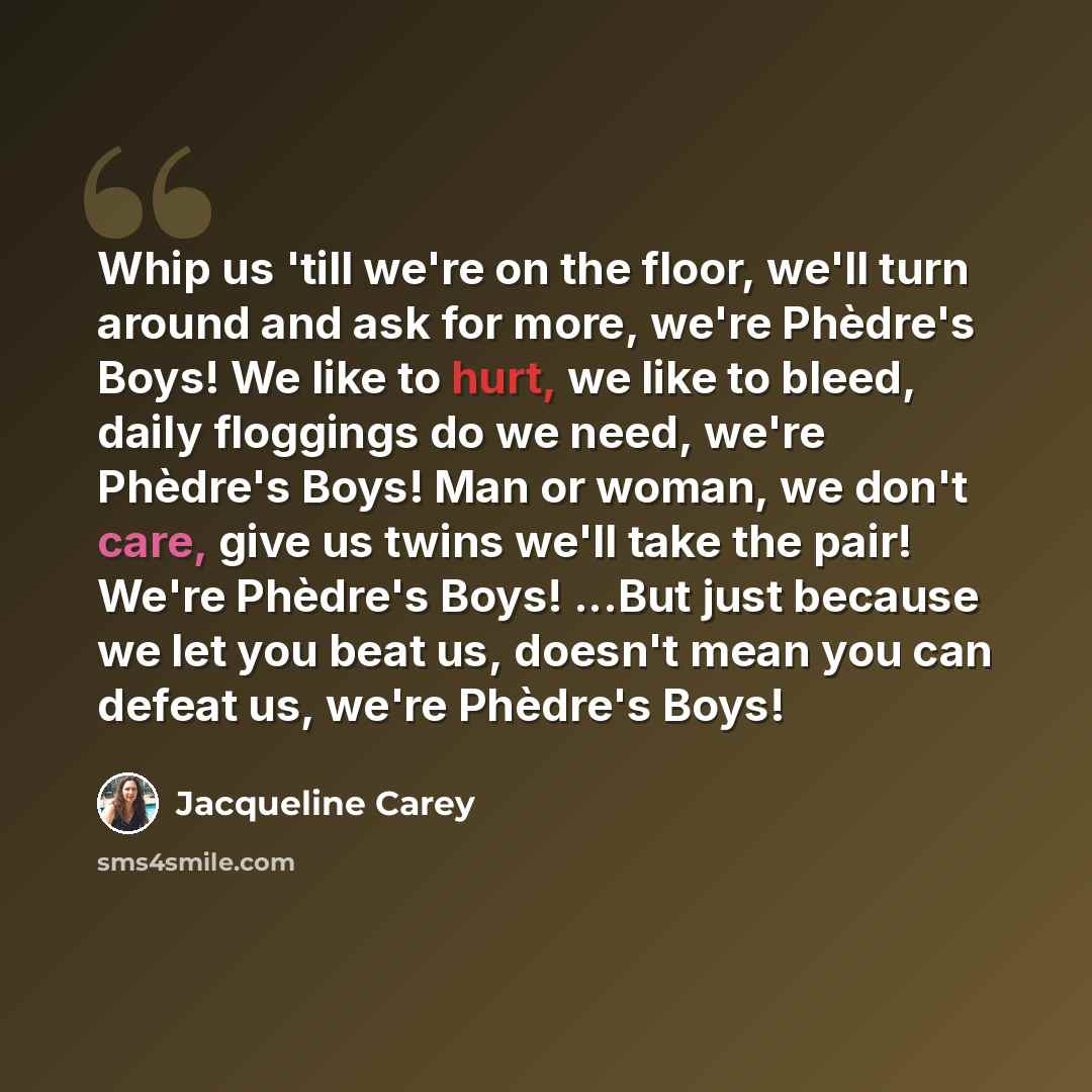 “Whip us 'till we're on the floor, we'll turn around and ask for more, we're Phèdre's Boys! We like to hurt, we like to bleed, daily floggings do we need, we're Phèdre's Boys! Man or woman, we don't care, give us twins we'll take the pair! We're Phèdre's Boys! ...But just because we let you beat…” quote by Jacqueline Carey