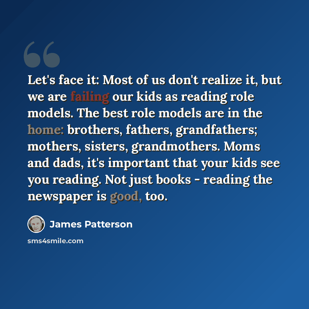 “Let's face it: Most of us don't realize it, but we are failing our kids as reading role models. The best role models are in the home: brothers, fathers, grandfathers; mothers, sisters, grandmothers. Moms and dads, it's important that your kids see you reading. Not just books - reading the…” quote by James Patterson