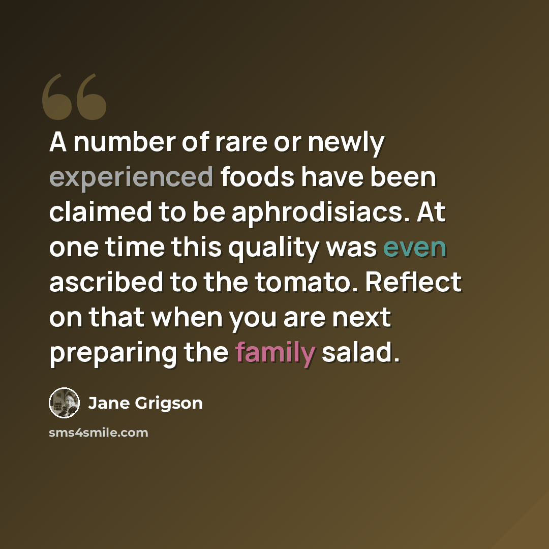 “A number of rare or newly experienced foods have been claimed to be aphrodisiacs. At one time this quality was even ascribed to the tomato. Reflect on that when you are next preparing the family salad.” quote by Jane Grigson