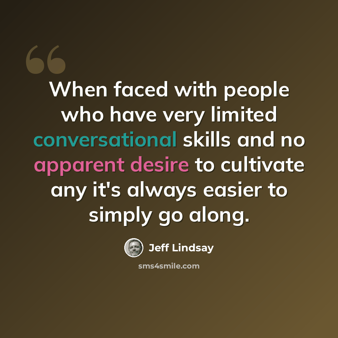 “When faced with people who have very limited conversational skills and no apparent desire to cultivate any it's always easier to simply go along.” quote by Jeff Lindsay