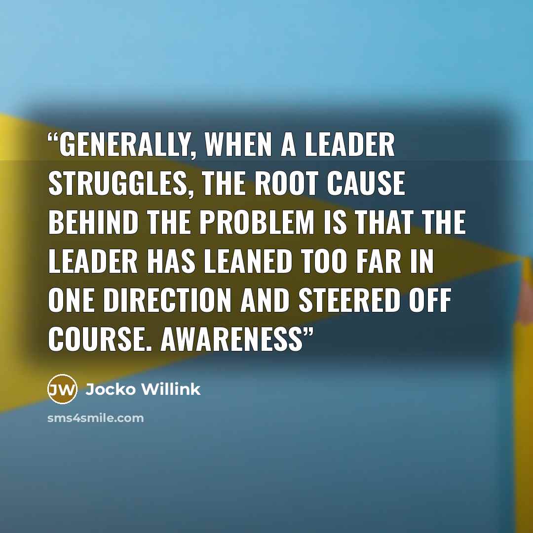 “Generally, when a leader struggles, the root cause behind the problem is that the leader has leaned too far in one direction and steered off course. Awareness” quote by Jocko Willink