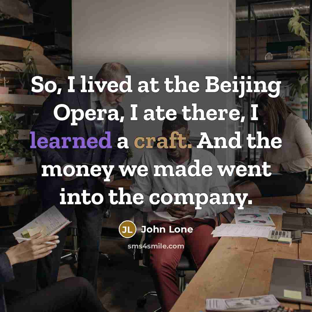 “So, I lived at the Beijing Opera, I ate there, I learned a craft. And the money we made went into the company.” quote by John Lone