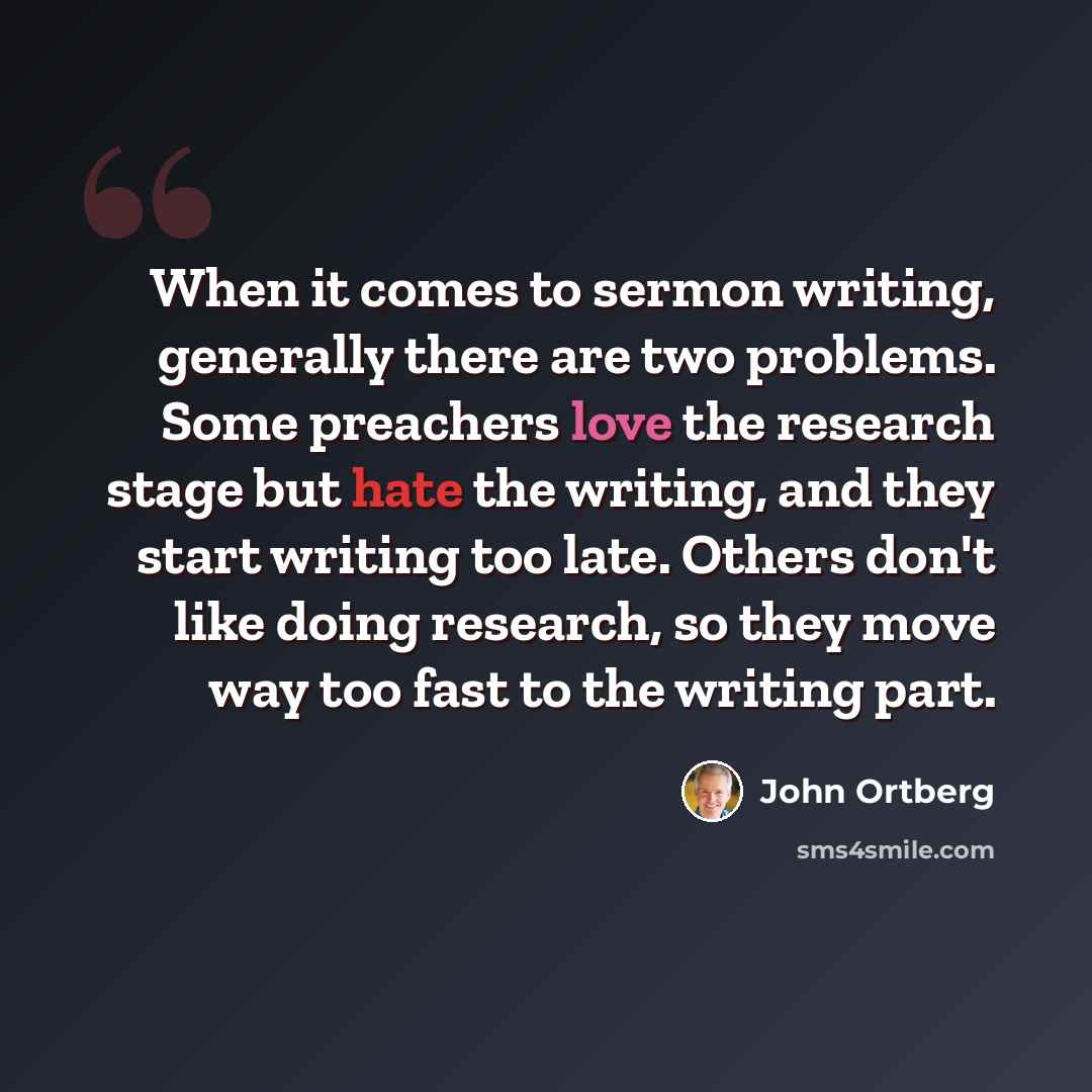 “When it comes to sermon writing, generally there are two problems. Some preachers love the research stage but hate the writing, and they start writing too late. Others don't like doing research, so they move way too fast to the writing part.” quote by John Ortberg