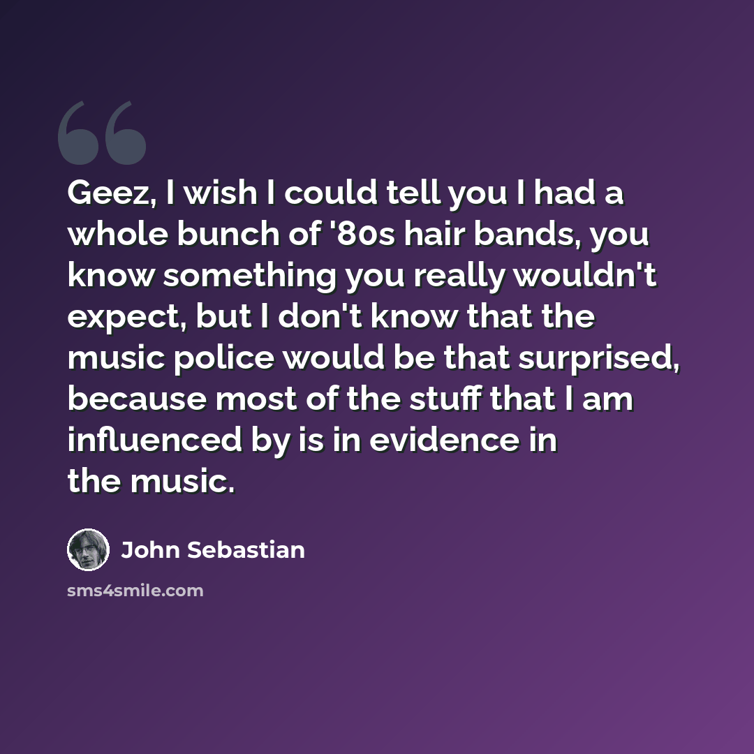 “Geez, I wish I could tell you I had a whole bunch of '80s hair bands, you know something you really wouldn't expect, but I don't know that the music police would be that surprised, because most of the stuff that I am influenced by is in evidence in the music.” quote by John Sebastian