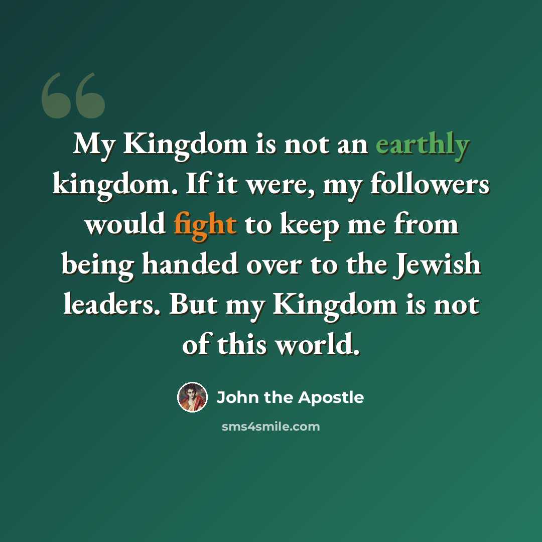 “My Kingdom is not an earthly kingdom. If it were, my followers would fight to keep me from being handed over to the Jewish leaders. But my Kingdom is not of this world.” quote by John the Apostle