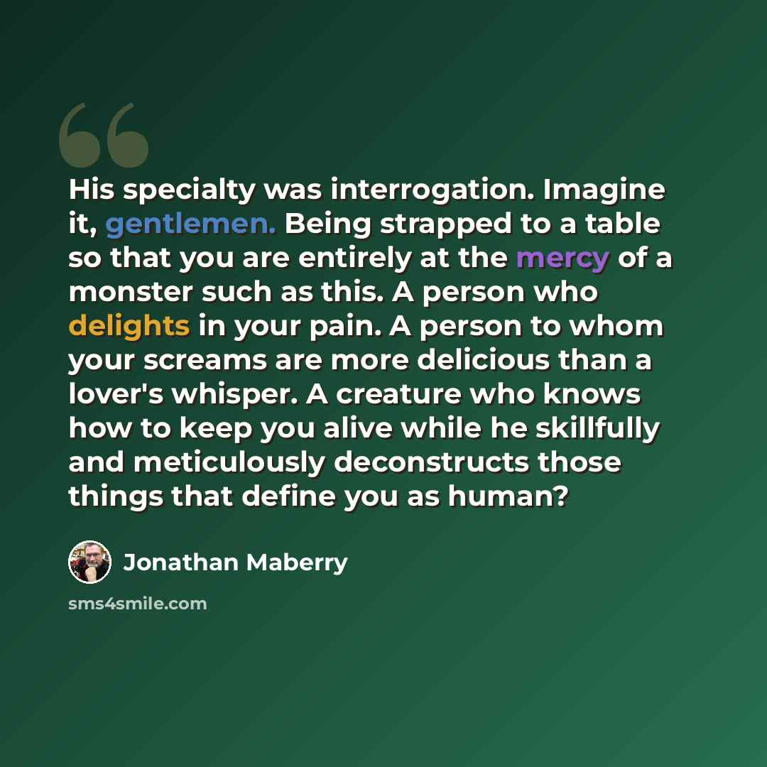 “His specialty was interrogation. Imagine it, gentlemen. Being strapped to a table so that you are entirely at the mercy of a monster such as this. A person who delights in your pain. A person to whom your screams are more delicious than a lover's whisper. A creature who knows how to keep you alive…” quote by Jonathan Maberry