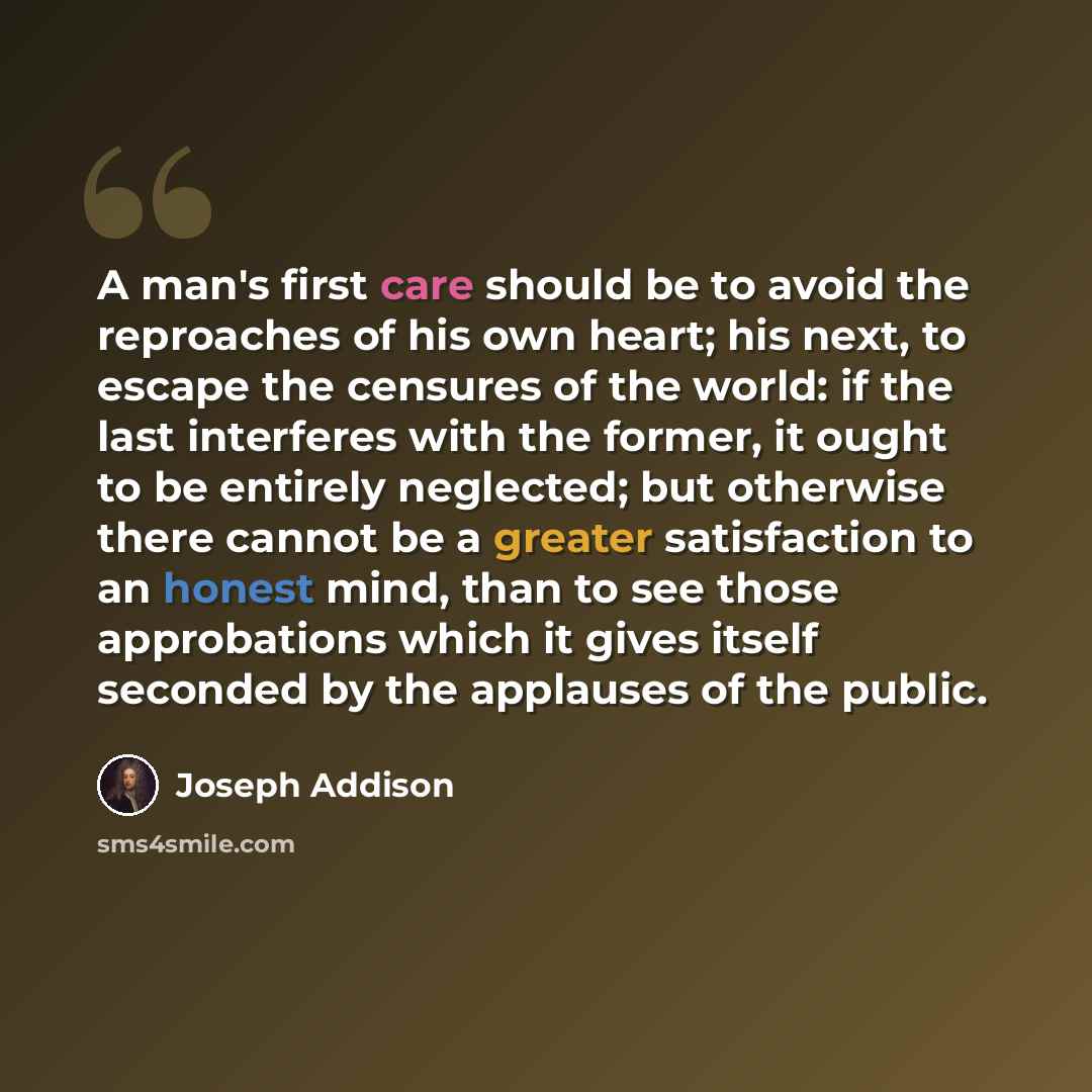 “A man's first care should be to avoid the reproaches of his own heart; his next, to escape the censures of the world: if the last interferes with the former, it ought to be entirely neglected; but otherwise there cannot be a greater satisfaction to an honest mind, than to see those approbations…” quote by Joseph Addison