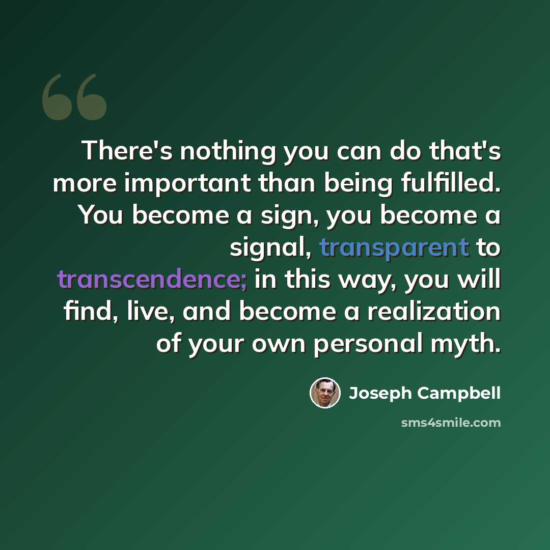“There's nothing you can do that's more important than being fulfilled. You become a sign, you become a signal, transparent to transcendence; in this way, you will find, live, and become a realization of your own personal myth.” quote by Joseph Campbell