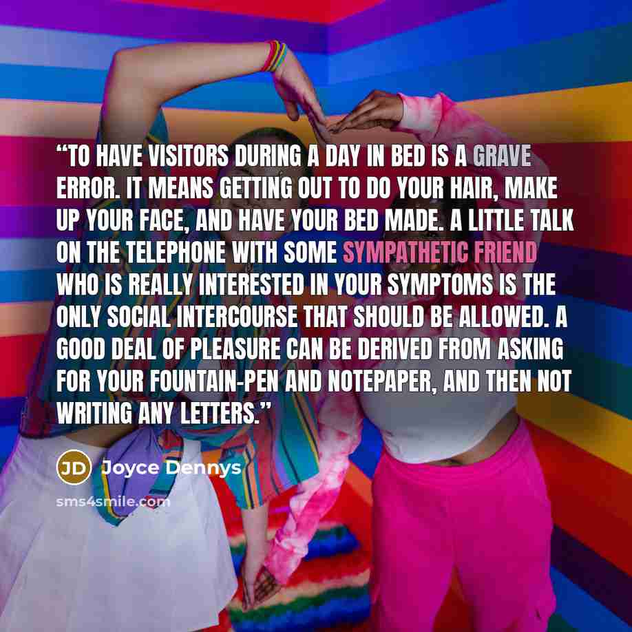 “To have visitors during a Day in Bed is a grave error. It means getting out to do your hair, make up your face, and have your bed made. A little talk on the telephone with some sympathetic friend who is really interested in your symptoms is the only social intercourse that should be allowed. A…” quote by Joyce Dennys