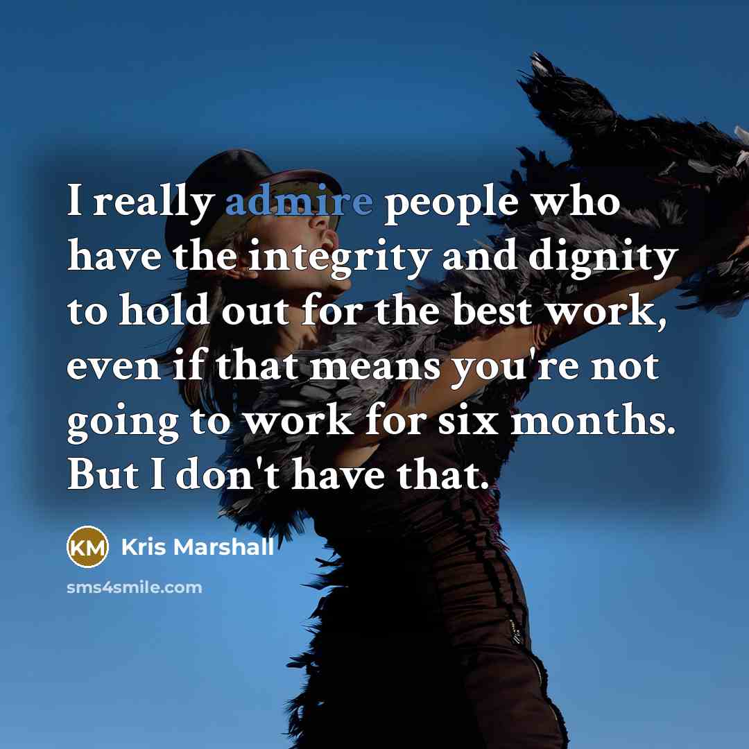 “I really admire people who have the integrity and dignity to hold out for the best work, even if that means you're not going to work for six months. But I don't have that.” quote by Kris Marshall