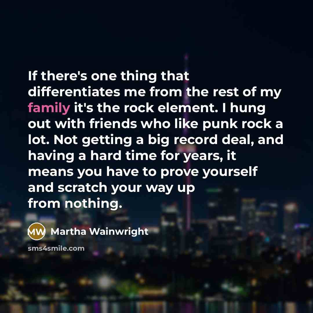 “If there's one thing that differentiates me from the rest of my family it's the rock element. I hung out with friends who like punk rock a lot. Not getting a big record deal, and having a hard time for years, it means you have to prove yourself and scratch your way up from nothing.” quote by Martha Wainwright